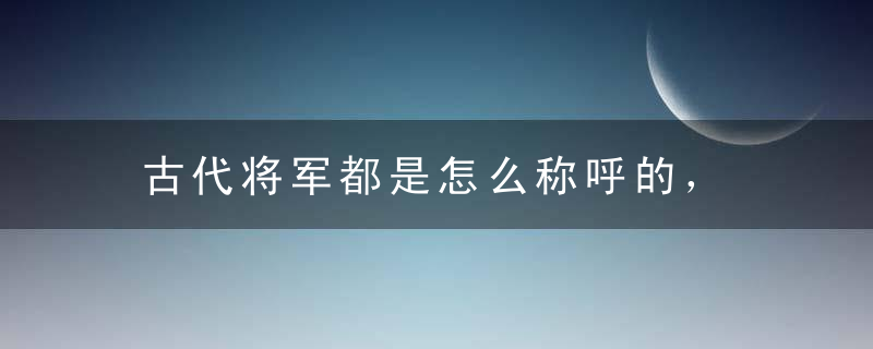 古代将军都是怎么称呼的， 不同朝代称呼不同